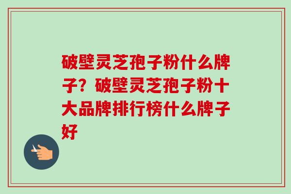破壁灵芝孢子粉什么牌子？破壁灵芝孢子粉十大品牌排行榜什么牌子好-第1张图片-卓越灵芝孢子粉