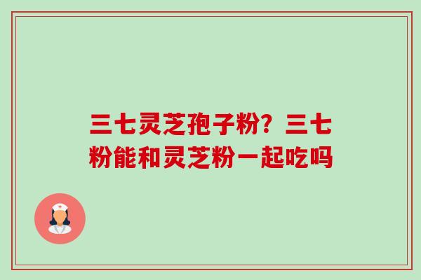 三七灵芝孢子粉?三七粉能和灵芝粉一起吃吗-第1张图片-卓越灵芝孢子粉 三七灵芝孢子粉?三七粉能和灵芝粉一起吃吗-第1张图片-卓越灵芝孢子粉