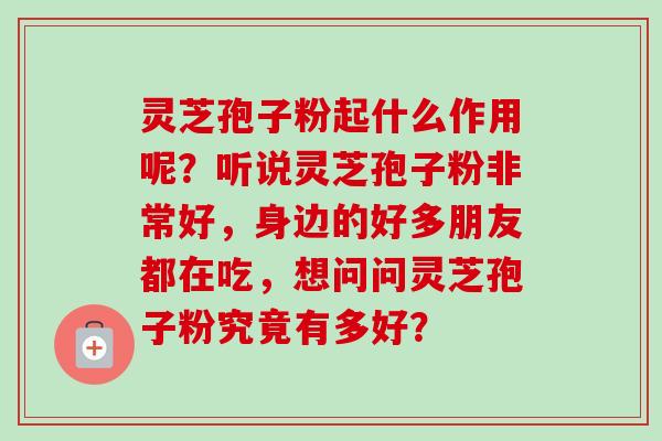 灵芝孢子粉起什么作用呢？听说灵芝孢子粉非常好，身边的好多朋友都在吃，想问问灵芝孢子粉究竟有多好？-第1张图片-卓越灵芝孢子粉