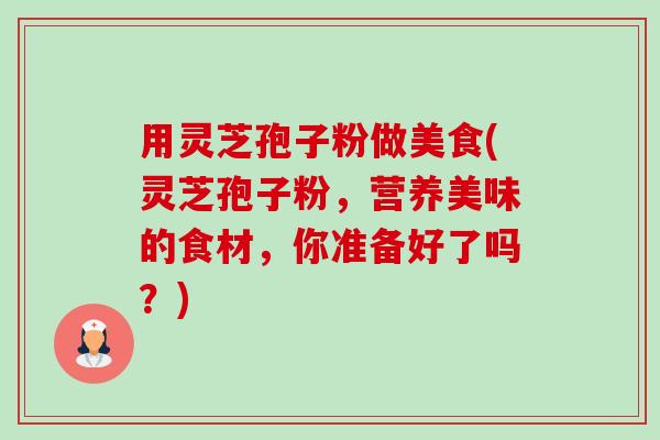 用灵芝孢子粉做美食(灵芝孢子粉,营养美味的食材,你准备好了吗?)-第1张图片-卓越灵芝孢子粉 用灵芝孢子粉做美食(灵芝孢子粉,营养美味的食材,你准备好了吗?)-第1张图片-卓越灵芝孢子粉