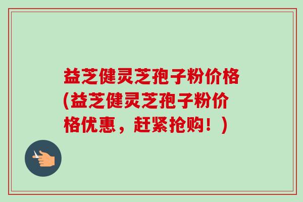 益芝健灵芝孢子粉价格(益芝健灵芝孢子粉价格优惠,赶紧抢购!)-第1张图片-卓越灵芝孢子粉 益芝健灵芝孢子粉价格(益芝健灵芝孢子粉价格优惠,赶紧抢购!)-第1张图片-卓越灵芝孢子粉