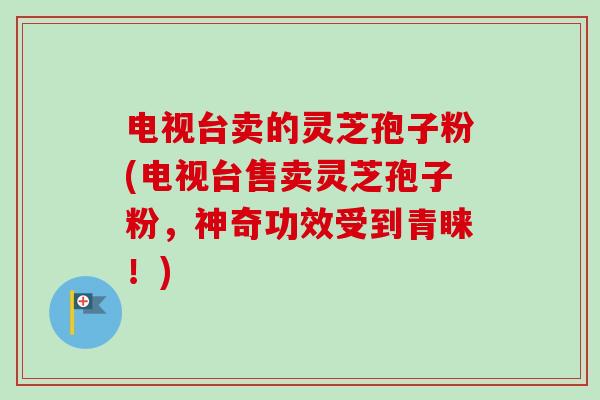 电视台卖的灵芝孢子粉(电视台售卖灵芝孢子粉，神奇功效受到青睐！)-第1张图片-卓越灵芝孢子粉