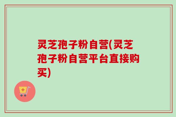 灵芝孢子粉自营(灵芝孢子粉自营平台直接购买)-第1张图片-卓越灵芝孢子粉 灵芝孢子粉自营(灵芝孢子粉自营平台直接购买)-第1张图片-卓越灵芝孢子粉