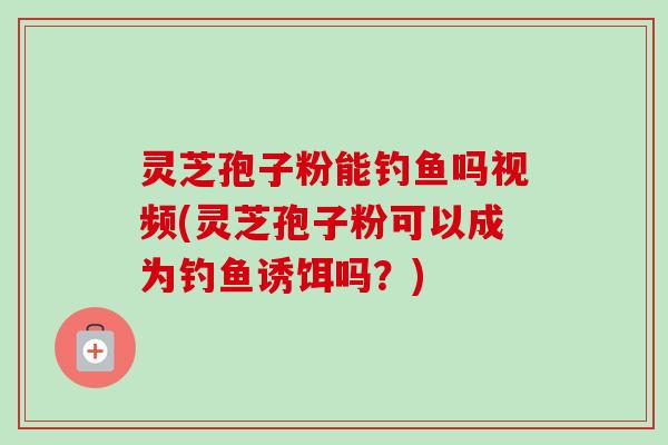 灵芝孢子粉能钓鱼吗视频(灵芝孢子粉可以成为钓鱼诱饵吗？)-第1张图片-卓越灵芝孢子粉