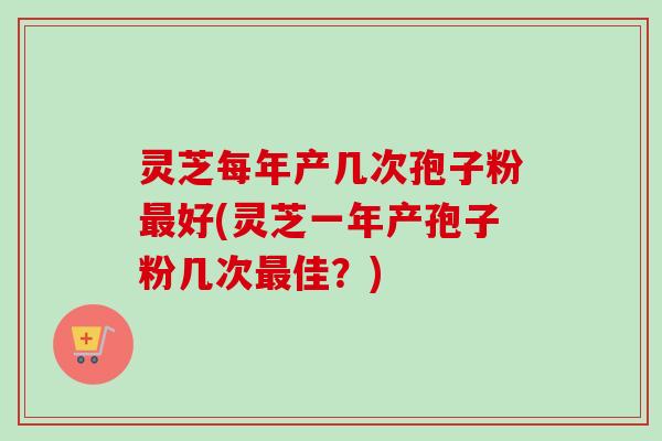 灵芝每年产几次孢子粉最好(灵芝一年产孢子粉几次最佳?)-第1张图片-卓越灵芝孢子粉 灵芝每年产几次孢子粉最好(灵芝一年产孢子粉几次最佳?)-第1张图片-卓越灵芝孢子粉