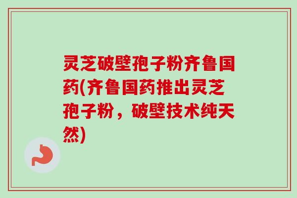 灵芝破壁孢子粉齐鲁国药(齐鲁国药推出灵芝孢子粉，破壁技术纯天然)-第1张图片-卓越灵芝孢子粉