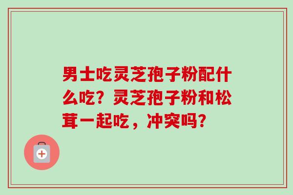 男士吃灵芝孢子粉配什么吃？灵芝孢子粉和松茸一起吃，冲突吗？-第1张图片-卓越灵芝孢子粉