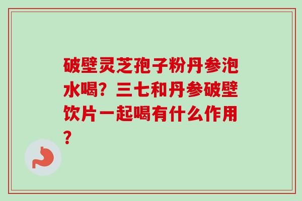 破壁灵芝孢子粉丹参泡水喝？三七和丹参破壁饮片一起喝有什么作用？-第1张图片-卓越灵芝孢子粉