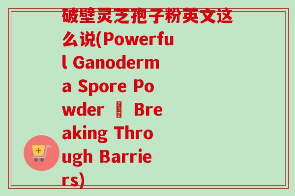 破壁灵芝孢子粉英文这么说(Powerful Ganoderma Spore Powder – Breaking Through Barriers)-第1张图片-卓越灵芝孢子粉