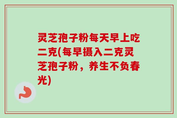 灵芝孢子粉每天早上吃二克(每早摄入二克灵芝孢子粉，养生不负春光)-第1张图片-卓越灵芝孢子粉