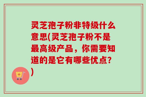 灵芝孢子粉非特级什么意思(灵芝孢子粉不是最高级产品，你需要知道的是它有哪些优点？)-第1张图片-卓越灵芝孢子粉