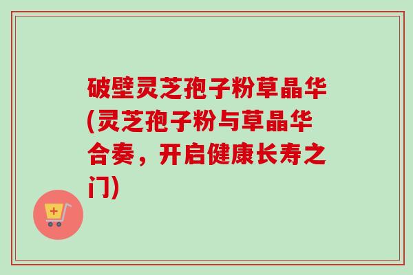 破壁灵芝孢子粉草晶华(灵芝孢子粉与草晶华合奏,开启健康长寿之门)-第1张图片-卓越灵芝孢子粉 破壁灵芝孢子粉草晶华(灵芝孢子粉与草晶华合奏,开启健康长寿之门)-第1张图片-卓越灵芝孢子粉