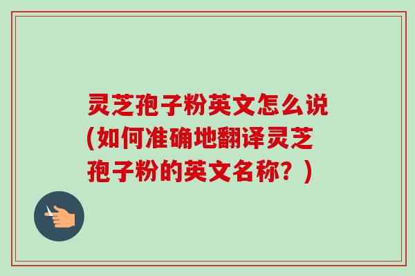 灵芝孢子粉英文怎么说(如何准确地翻译灵芝孢子粉的英文名称?)-第1张图片-卓越灵芝孢子粉 灵芝孢子粉英文怎么说(如何准确地翻译灵芝孢子粉的英文名称?)-第1张图片-卓越灵芝孢子粉