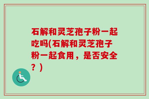 石解和灵芝孢子粉一起吃吗(石解和灵芝孢子粉一起食用，是否安全？)-第1张图片-卓越灵芝孢子粉