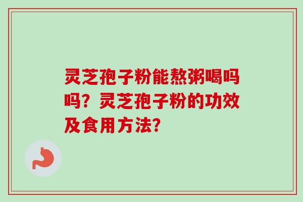 灵芝孢子粉能熬粥喝吗吗？灵芝孢子粉的功效及食用方法？-第1张图片-卓越灵芝孢子粉