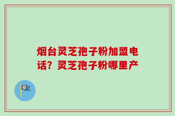 烟台灵芝孢子粉加盟电话?灵芝孢子粉哪里产-第1张图片-卓越灵芝孢子粉 烟台灵芝孢子粉加盟电话?灵芝孢子粉哪里产-第1张图片-卓越灵芝孢子粉