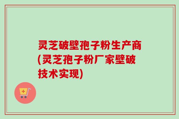 灵芝破壁孢子粉生产商(灵芝孢子粉厂家壁破技术实现)-第1张图片-卓越灵芝孢子粉