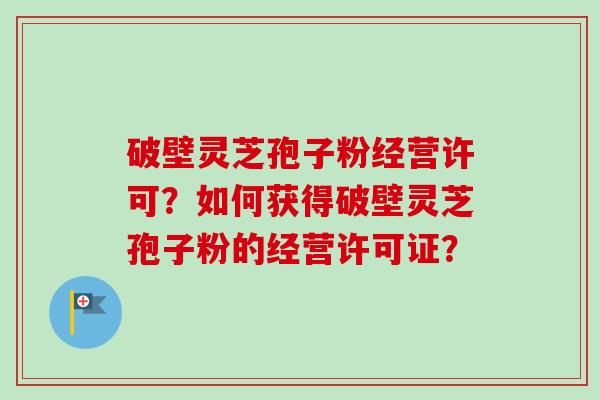 破壁灵芝孢子粉经营许可？如何获得破壁灵芝孢子粉的经营许可证？-第1张图片-卓越灵芝孢子粉