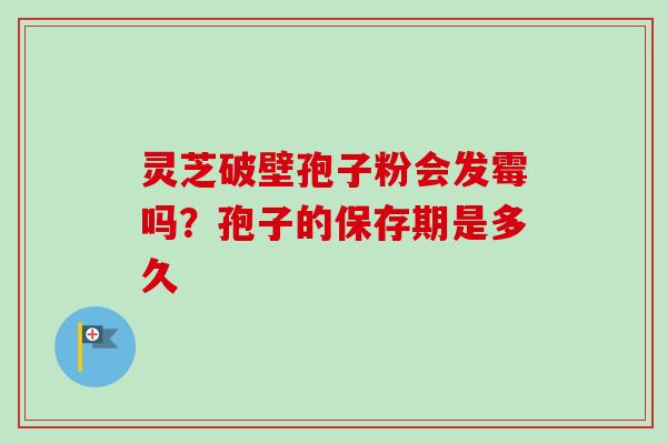 灵芝破壁孢子粉会发霉吗？孢子的保存期是多久-第1张图片-卓越灵芝孢子粉