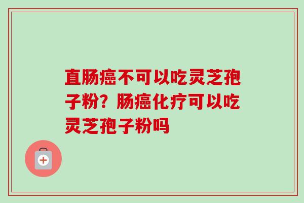 直肠癌不可以吃灵芝孢子粉？肠癌化疗可以吃灵芝孢子粉吗-第1张图片-卓越灵芝孢子粉