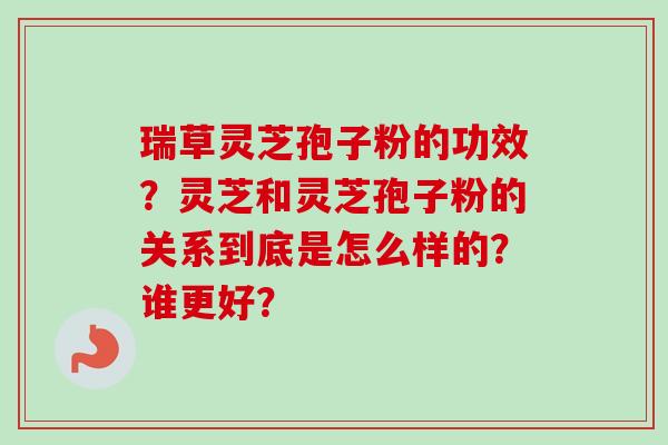 瑞草灵芝孢子粉的功效？灵芝和灵芝孢子粉的关系到底是怎么样的？谁更好？-第1张图片-卓越灵芝孢子粉