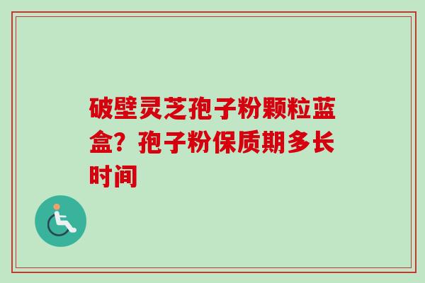 破壁灵芝孢子粉颗粒蓝盒？孢子粉保质期多长时间-第1张图片-卓越灵芝孢子粉