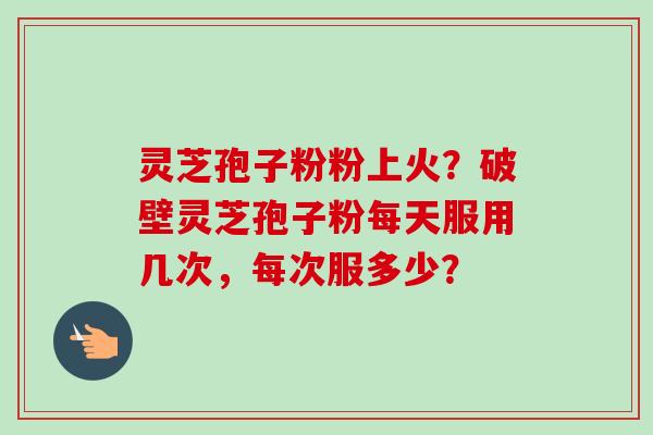 灵芝孢子粉粉上火？破壁灵芝孢子粉每天服用几次，每次服多少？-第1张图片-卓越灵芝孢子粉