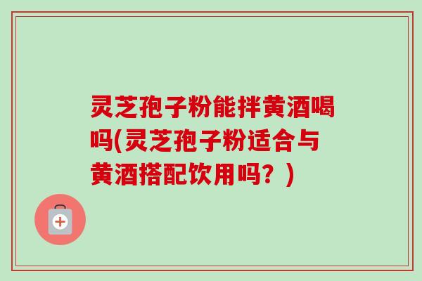 灵芝孢子粉能拌黄酒喝吗(灵芝孢子粉适合与黄酒搭配饮用吗？)-第1张图片-卓越灵芝孢子粉