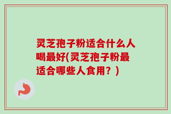 灵芝孢子粉适合什么人喝最好(灵芝孢子粉最适合哪些人食用？)-第1张图片-卓越灵芝孢子粉