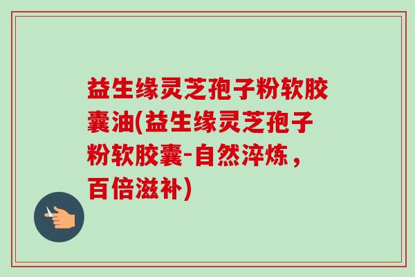 益生缘灵芝孢子粉软胶囊油(益生缘灵芝孢子粉软胶囊-自然淬炼，百倍滋补)-第1张图片-卓越灵芝孢子粉