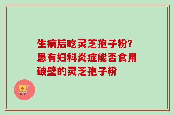 生病后吃灵芝孢子粉？患有妇科炎症能否食用破壁的灵芝孢子粉-第1张图片-卓越灵芝孢子粉