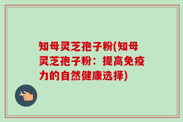 知母灵芝孢子粉(知母灵芝孢子粉:提高免疫力的自然健康选择)-第1张图片-卓越灵芝孢子粉 知母灵芝孢子粉(知母灵芝孢子粉:提高免疫力的自然健康选择)-第1张图片-卓越灵芝孢子粉