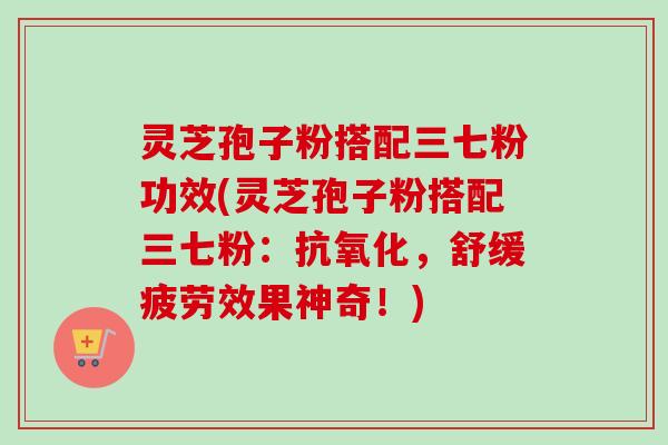 灵芝孢子粉搭配三七粉功效(灵芝孢子粉搭配三七粉:抗氧化,舒缓疲劳效果神奇!)-第1张图片-卓越灵芝孢子粉 灵芝孢子粉搭配三七粉功效(灵芝孢子粉搭配三七粉:抗氧化,舒缓疲劳效果神奇!)-第1张图片-卓越灵芝孢子粉