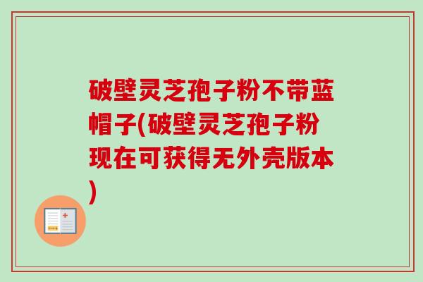 破壁灵芝孢子粉不带蓝帽子(破壁灵芝孢子粉现在可获得无外壳版本)-第1张图片-卓越灵芝孢子粉 破壁灵芝孢子粉不带蓝帽子(破壁灵芝孢子粉现在可获得无外壳版本)-第1张图片-卓越灵芝孢子粉