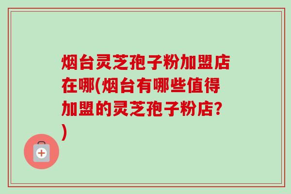 烟台灵芝孢子粉加盟店在哪(烟台有哪些值得加盟的灵芝孢子粉店？)-第1张图片-卓越灵芝孢子粉