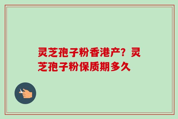 灵芝孢子粉香港产？灵芝孢子粉保质期多久-第1张图片-卓越灵芝孢子粉