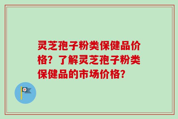 灵芝孢子粉类保健品价格?了解灵芝孢子粉类保健品的市场价格?-第1张图片-卓越灵芝孢子粉 灵芝孢子粉类保健品价格?了解灵芝孢子粉类保健品的市场价格?-第1张图片-卓越灵芝孢子粉