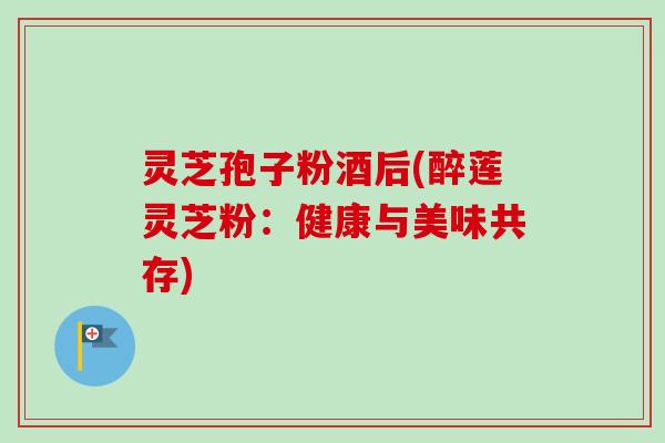 灵芝孢子粉酒后(醉莲灵芝粉：健康与美味共存)-第1张图片-卓越灵芝孢子粉