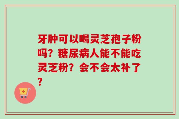 牙肿可以喝灵芝孢子粉吗?糖尿病人能不能吃灵芝粉?会不会太补了?-第1张图片-卓越灵芝孢子粉 牙肿可以喝灵芝孢子粉吗?糖尿病人能不能吃灵芝粉?会不会太补了?-第1张图片-卓越灵芝孢子粉