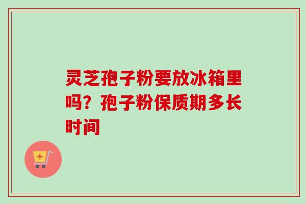 灵芝孢子粉要放冰箱里吗？孢子粉保质期多长时间-第1张图片-卓越灵芝孢子粉