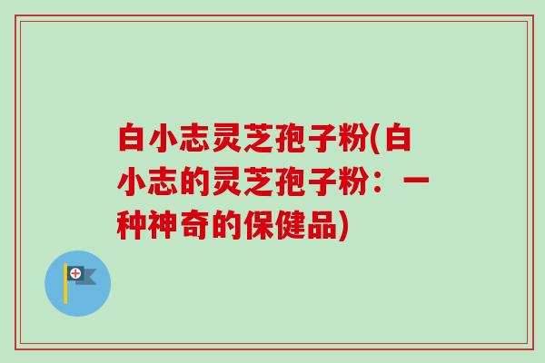 白小志灵芝孢子粉(白小志的灵芝孢子粉：一种神奇的保健品)-第1张图片-卓越灵芝孢子粉
