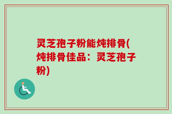 灵芝孢子粉能炖排骨(炖排骨佳品:灵芝孢子粉)-第1张图片-卓越灵芝孢子粉 灵芝孢子粉能炖排骨(炖排骨佳品:灵芝孢子粉)-第1张图片-卓越灵芝孢子粉