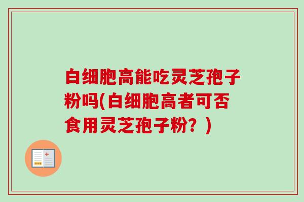 白细胞高能吃灵芝孢子粉吗(白细胞高者可否食用灵芝孢子粉?)-第1张图片-卓越灵芝孢子粉 白细胞高能吃灵芝孢子粉吗(白细胞高者可否食用灵芝孢子粉?)-第1张图片-卓越灵芝孢子粉