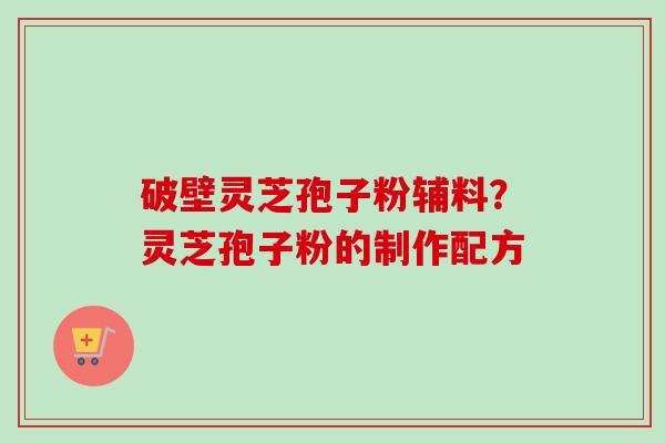 破壁灵芝孢子粉辅料？灵芝孢子粉的制作配方-第1张图片-卓越灵芝孢子粉