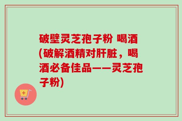 破壁灵芝孢子粉 喝酒(破解酒精对肝脏,喝酒必备佳品——灵芝孢子粉)-第1张图片-卓越灵芝孢子粉 破壁灵芝孢子粉 喝酒(破解酒精对肝脏,喝酒必备佳品——灵芝孢子粉)-第1张图片-卓越灵芝孢子粉