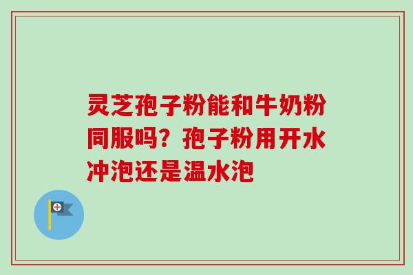 灵芝孢子粉能和牛奶粉同服吗？孢子粉用开水冲泡还是温水泡-第1张图片-卓越灵芝孢子粉