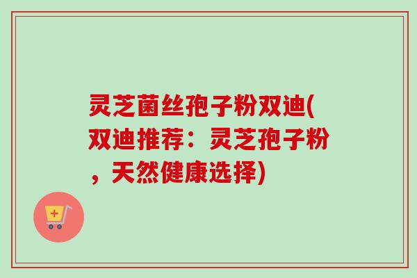 灵芝菌丝孢子粉双迪(双迪推荐:灵芝孢子粉,天然健康选择)-第1张图片-卓越灵芝孢子粉 灵芝菌丝孢子粉双迪(双迪推荐:灵芝孢子粉,天然健康选择)-第1张图片-卓越灵芝孢子粉