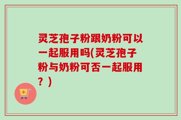 灵芝孢子粉跟奶粉可以一起服用吗(灵芝孢子粉与奶粉可否一起服用?)-第1张图片-卓越灵芝孢子粉 灵芝孢子粉跟奶粉可以一起服用吗(灵芝孢子粉与奶粉可否一起服用?)-第1张图片-卓越灵芝孢子粉