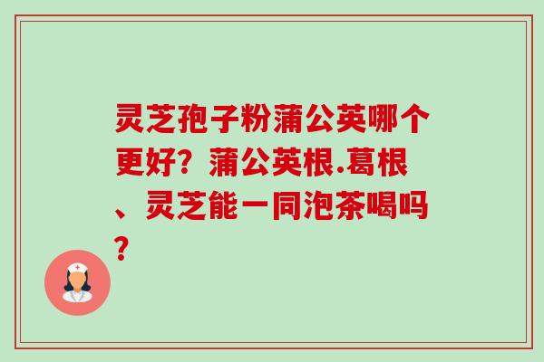 灵芝孢子粉蒲公英哪个更好?蒲公英根.葛根、灵芝能一同泡茶喝吗?-第1张图片-卓越灵芝孢子粉 灵芝孢子粉蒲公英哪个更好?蒲公英根.葛根、灵芝能一同泡茶喝吗?-第1张图片-卓越灵芝孢子粉