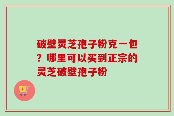 破壁灵芝孢子粉克一包？哪里可以买到正宗的灵芝破壁孢子粉-第1张图片-卓越灵芝孢子粉